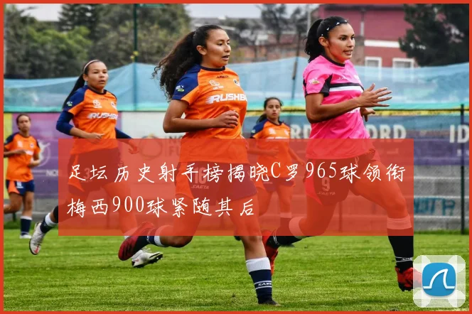 足坛历史射手榜揭晓C罗965球领衔梅西900球紧随其后