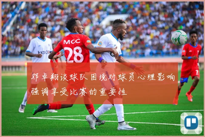 邓卓翔谈球队困境对球员心理影响强调享受比赛的重要性