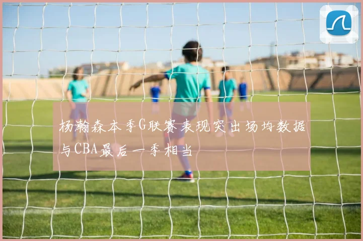 杨瀚森本季G联赛表现突出场均数据与CBA最后一季相当