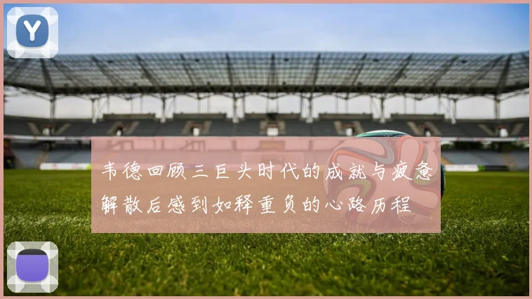 韦德回顾三巨头时代的成就与疲惫解散后感到如释重负的心路历程