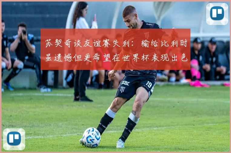 苏契奇谈友谊赛失利：输给比利时虽遗憾但更希望在世界杯表现出色