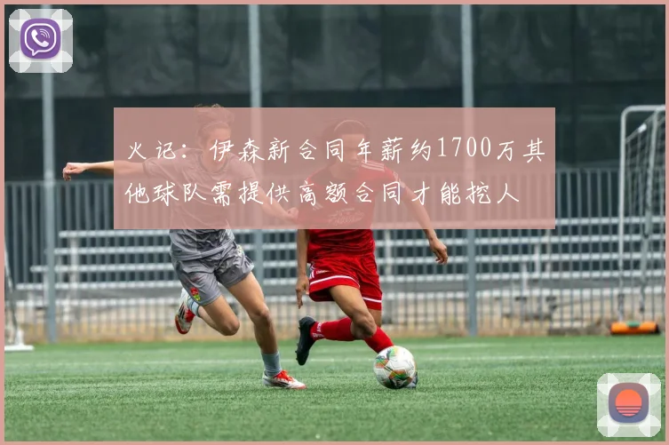 火记：伊森新合同年薪约1700万其他球队需提供高额合同才能挖人