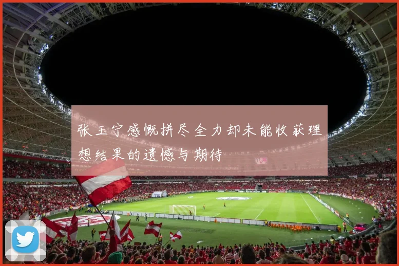 张玉宁感慨拼尽全力却未能收获理想结果的遗憾与期待