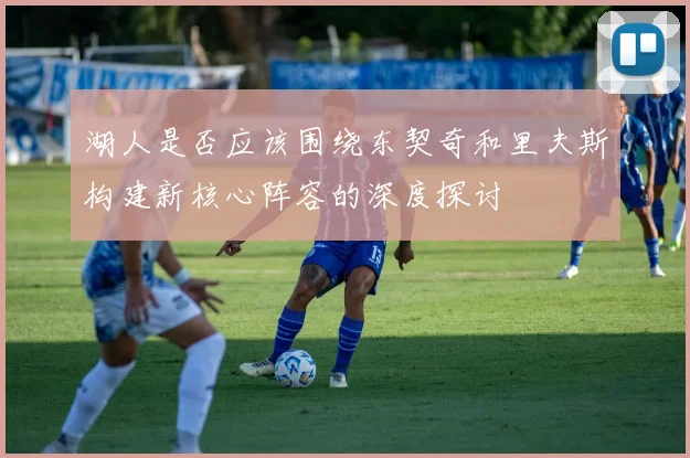 湖人是否应该围绕东契奇和里夫斯构建新核心阵容的深度探讨