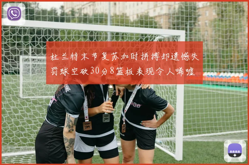 杜兰特末节复苏加时拼搏却遗憾失罚球空砍30分8篮板表现令人唏嘘