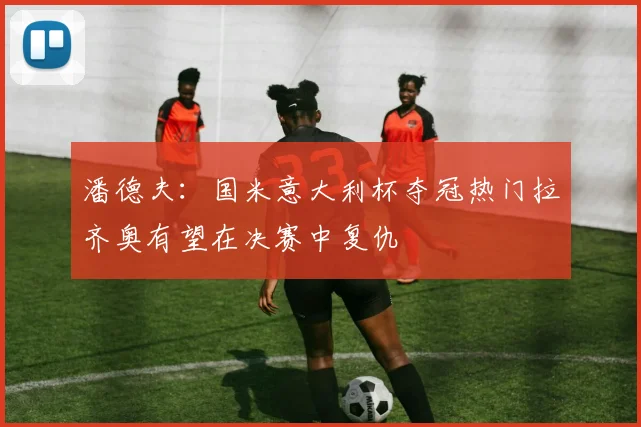 潘德夫：国米意大利杯夺冠热门拉齐奥有望在决赛中复仇