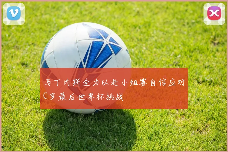 马丁内斯全力以赴小组赛自信应对C罗最后世界杯挑战