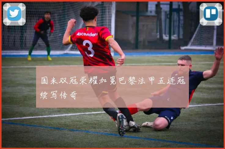 国米双冠荣耀加冕巴黎法甲五连冠续写传奇