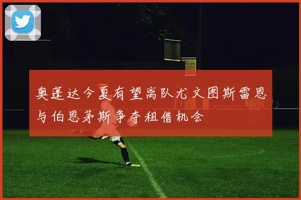 奥蓬达今夏有望离队尤文图斯雷恩与伯恩茅斯争夺租借机会