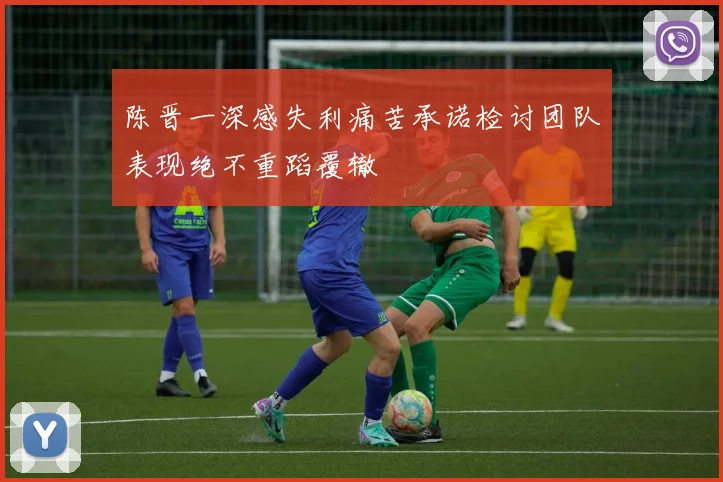 陈晋一深感失利痛苦承诺检讨团队表现绝不重蹈覆辙