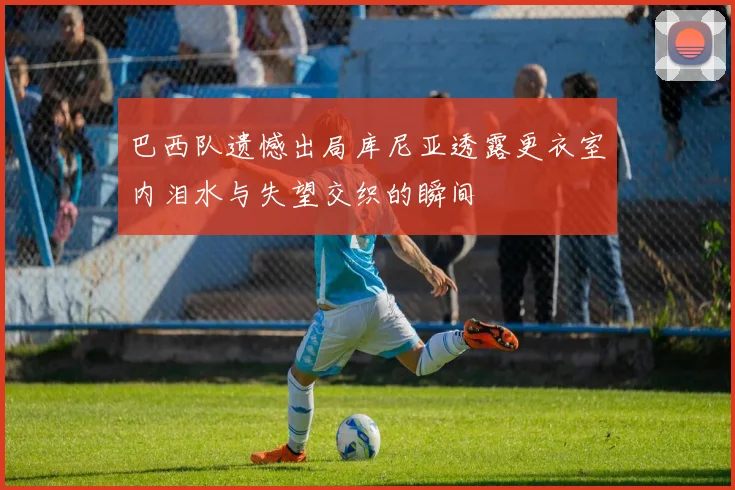 巴西队遗憾出局库尼亚透露更衣室内泪水与失望交织的瞬间